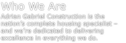 Who We Are
Adrian Gabriel Construction is the nation’s complete housing specialist – and we’re dedicated to delivering excellence in everything we do.