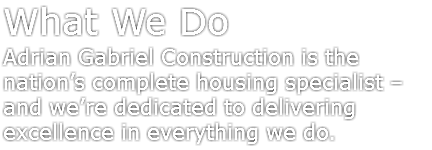 What We Do
Adrian Gabriel Construction is the nation’s complete housing specialist – and we’re dedicated to delivering excellence in everything we do.